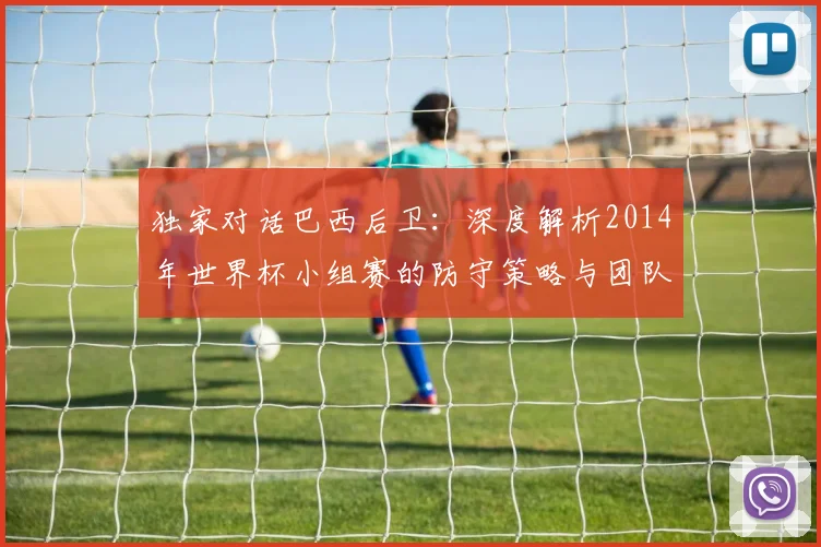 独家对话巴西后卫：深度解析2014年世界杯小组赛的防守策略与团队协作