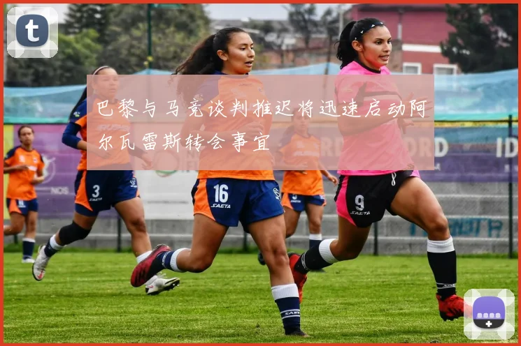 巴黎与马竞谈判推迟将迅速启动阿尔瓦雷斯转会事宜