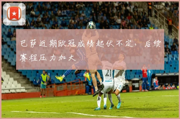 巴萨近期欧冠成绩起伏不定，后续赛程压力加大